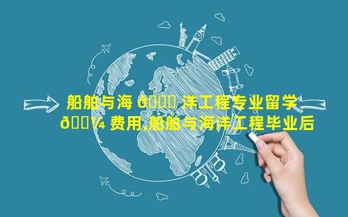 船舶与海 🍀 洋工程专业留学 🐼 费用,船舶与海洋工程毕业后从事什么工作